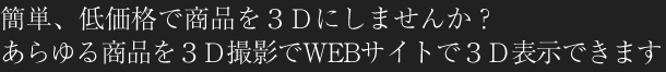 簡単、低価格で商品を『3D』にしませんか？あらゆる商品を3D撮影でWEBサイトで3D表示できます。